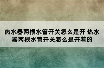 热水器两根水管开关怎么是开 热水器两根水管开关怎么是开着的